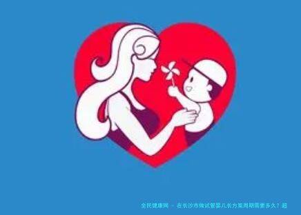 在长沙市做试管婴儿长方案周期需要多久？超长方案促排流程是怎么样的？